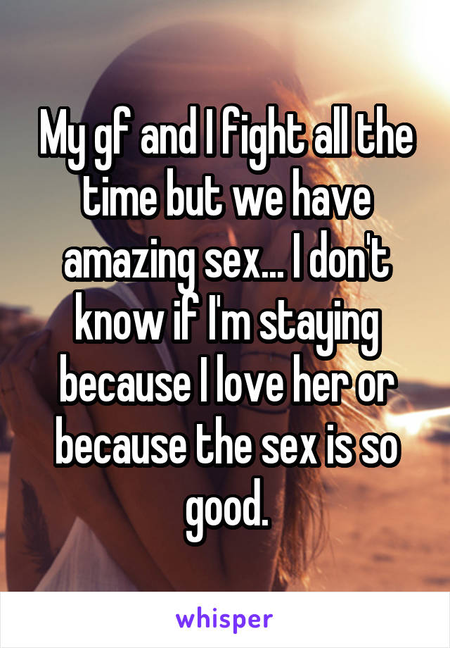 My gf and I fight all the time but we have amazing sex... I don't know if I'm staying because I love her or because the sex is so good.