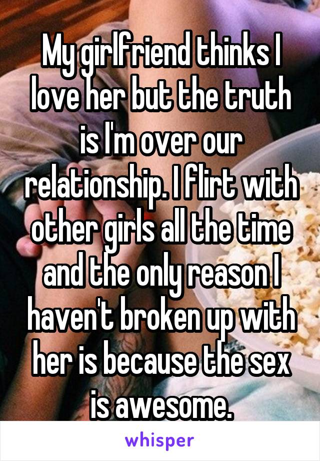 My girlfriend thinks I love her but the truth is I'm over our relationship. I flirt with other girls all the time and the only reason I haven't broken up with her is because the sex is awesome.