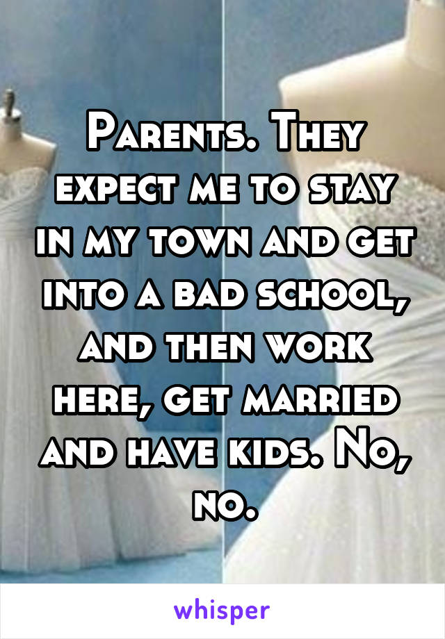 Parents. They expect me to stay in my town and get into a bad school, and then work here, get married and have kids. No, no.