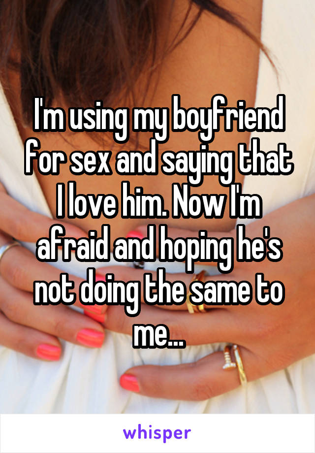 I'm using my boyfriend for sex and saying that I love him. Now I'm afraid and hoping he's not doing the same to me...