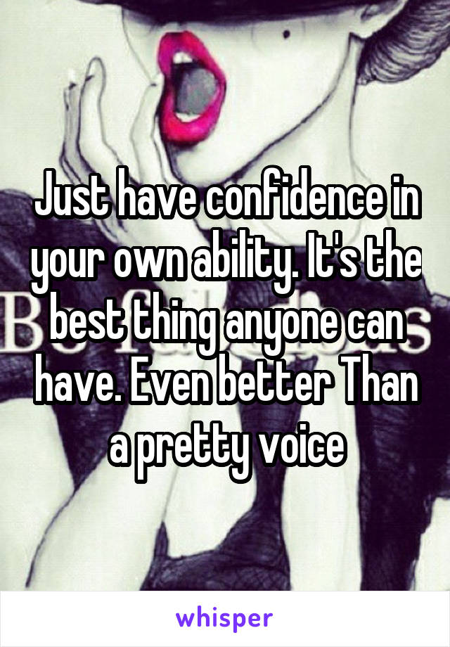 Just have confidence in your own ability. It's the best thing anyone can have. Even better Than a pretty voice