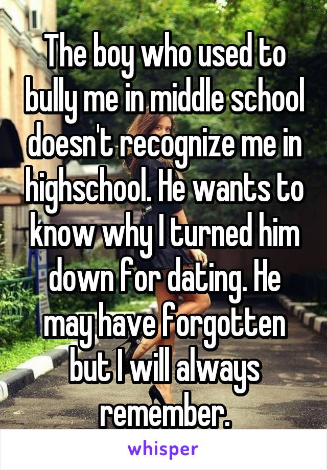 The boy who used to bully me in middle school doesn't recognize me in highschool. He wants to know why I turned him down for dating. He may have forgotten but I will always remember.