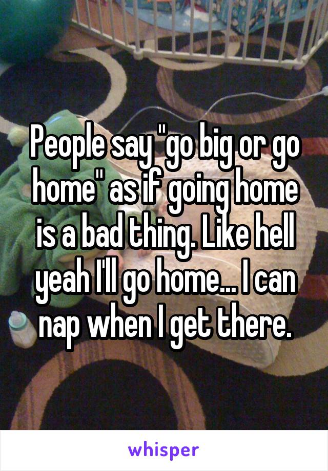 People say "go big or go home" as if going home is a bad thing. Like hell yeah I'll go home... I can nap when I get there.