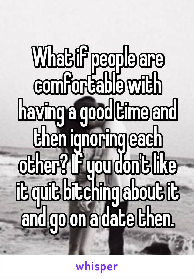 What if people are comfortable with having a good time and then ignoring each other? If you don't like it quit bitching about it and go on a date then.