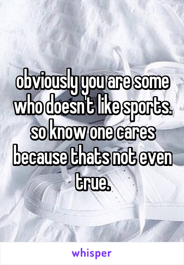 obviously you are some who doesn't like sports. so know one cares because thats not even true.