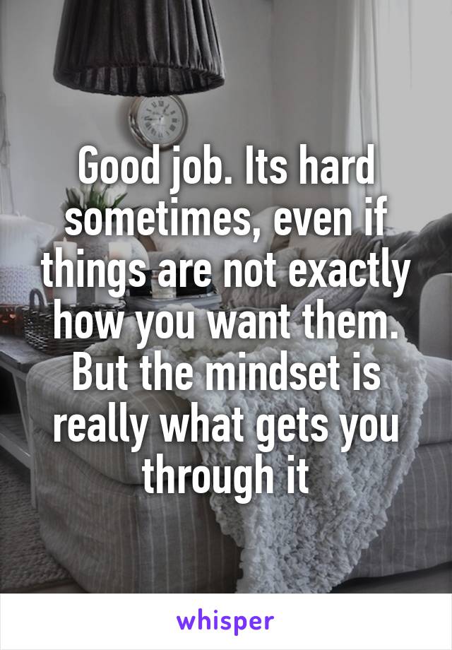 Good job. Its hard sometimes, even if things are not exactly how you want them. But the mindset is really what gets you through it