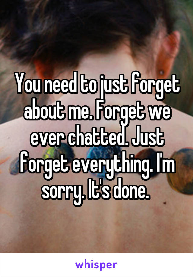 You need to just forget about me. Forget we ever chatted. Just forget everything. I'm sorry. It's done. 