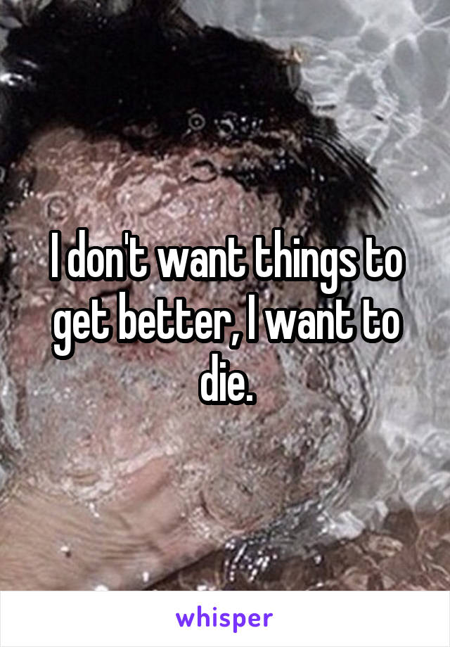 I don't want things to get better, I want to die.