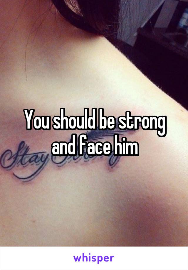 You should be strong and face him