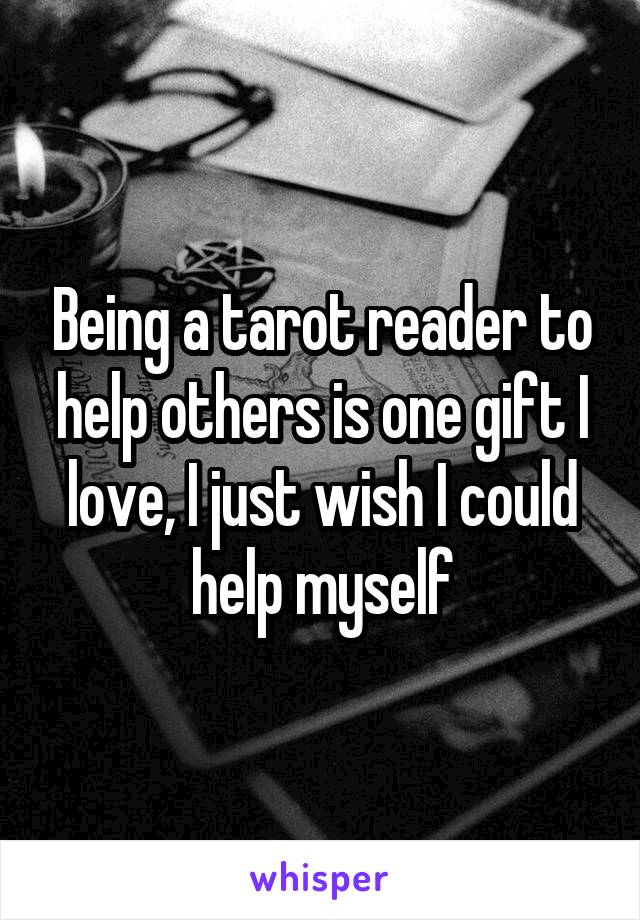 Being a tarot reader to help others is one gift I love, I just wish I could help myself