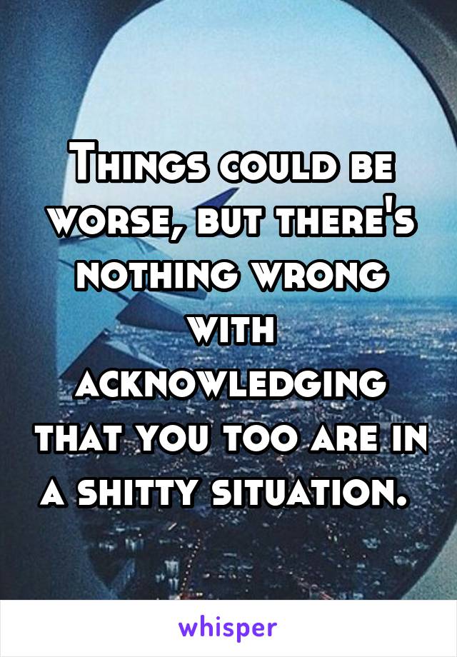 Things could be worse, but there's nothing wrong with acknowledging that you too are in a shitty situation. 