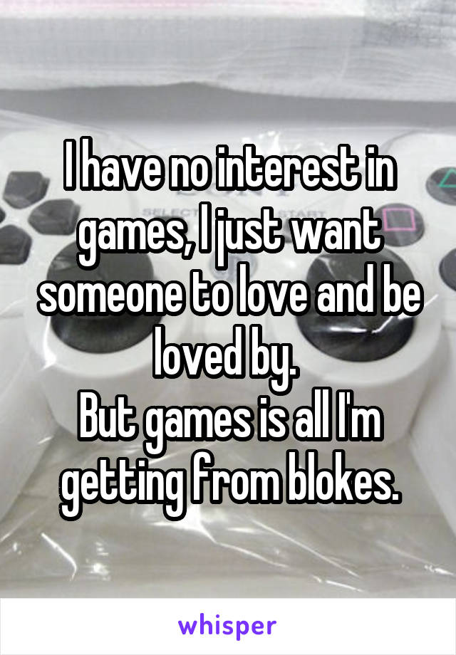 I have no interest in games, I just want someone to love and be loved by. 
But games is all I'm getting from blokes.