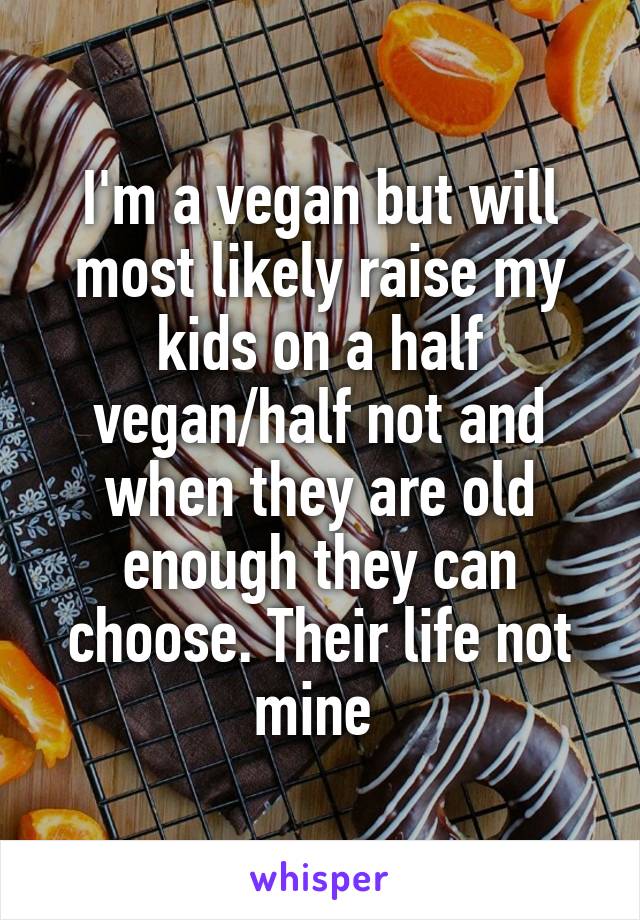 I'm a vegan but will most likely raise my kids on a half vegan/half not and when they are old enough they can choose. Their life not mine 