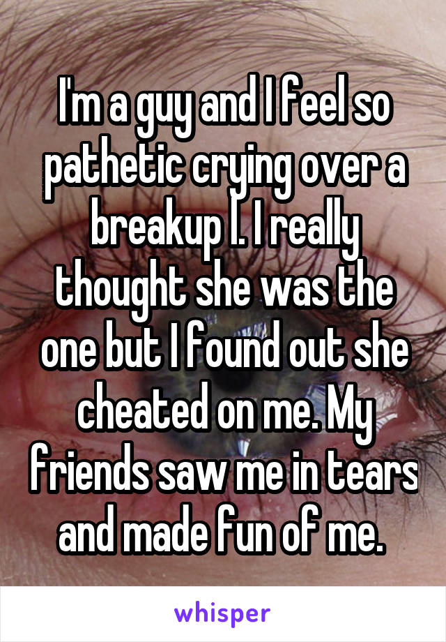 I'm a guy and I feel so pathetic crying over a breakup l. I really thought she was the one but I found out she cheated on me. My friends saw me in tears and made fun of me. 