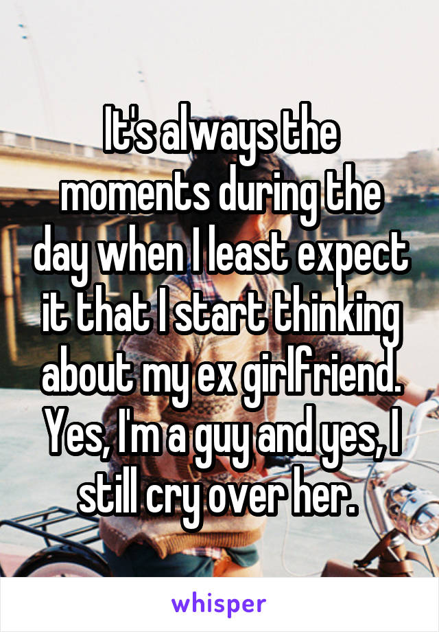 It's always the moments during the day when I least expect it that I start thinking about my ex girlfriend. Yes, I'm a guy and yes, I still cry over her. 