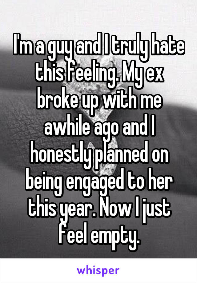 I'm a guy and I truly hate this feeling. My ex broke up with me awhile ago and I honestly planned on being engaged to her this year. Now I just feel empty.