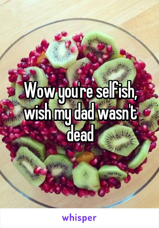 Wow you're selfish, wish my dad wasn't dead