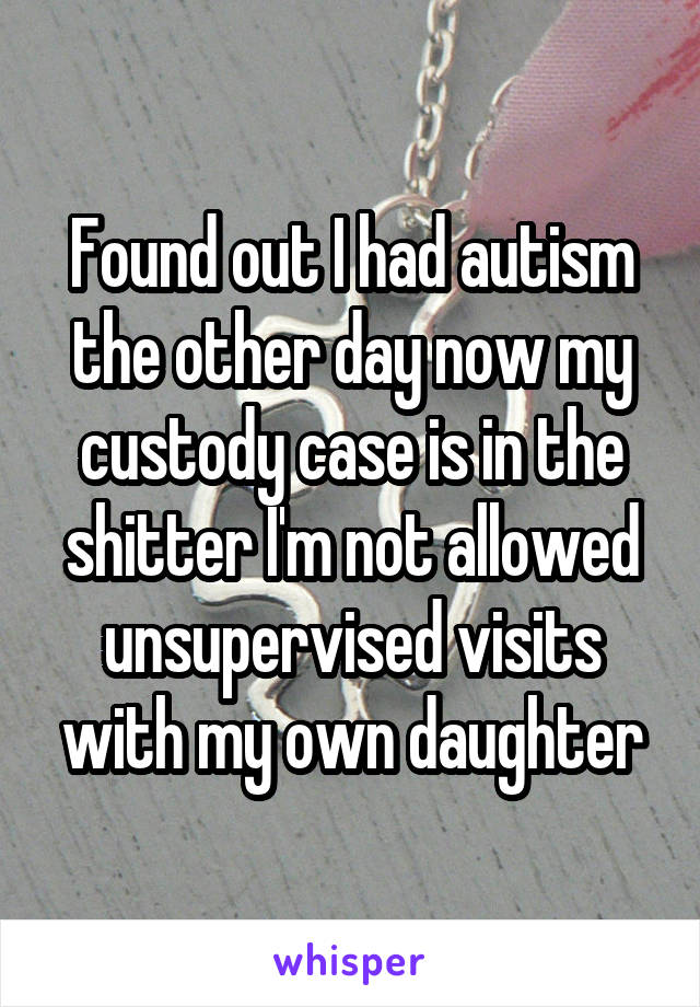 Found out I had autism the other day now my custody case is in the shitter I'm not allowed unsupervised visits with my own daughter