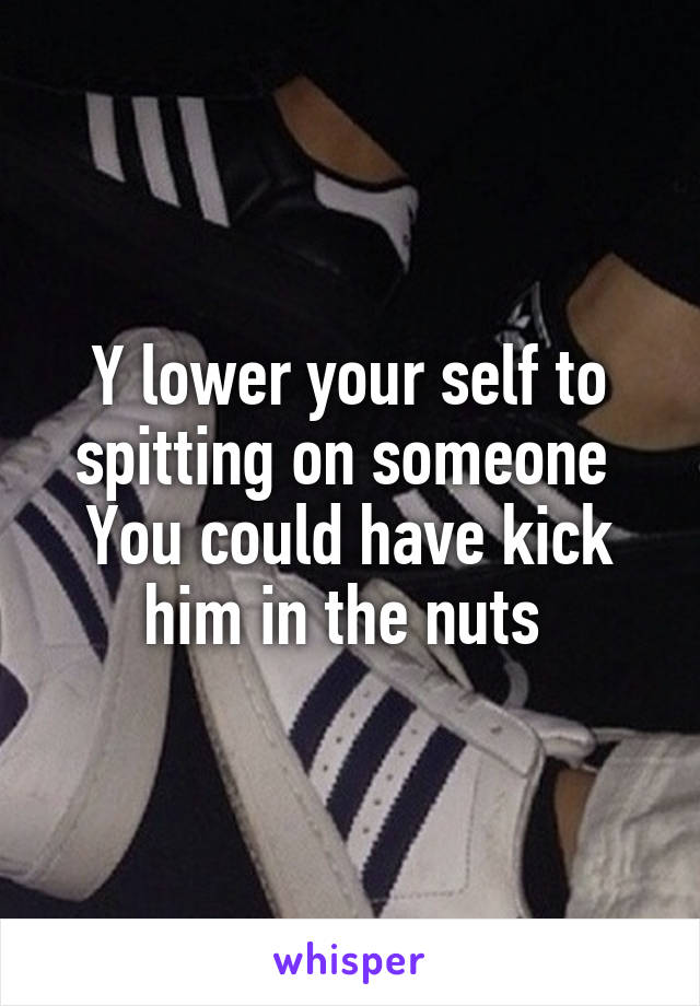 Y lower your self to spitting on someone 
You could have kick him in the nuts 