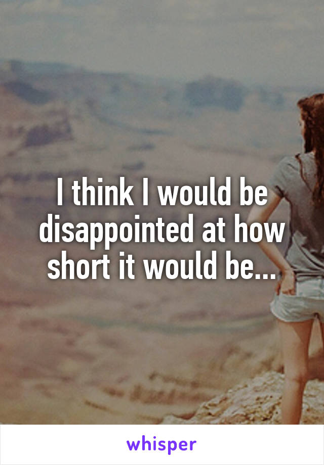 I think I would be disappointed at how short it would be...