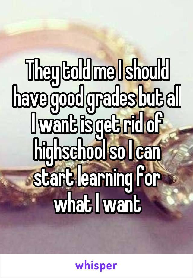 They told me I should have good grades but all I want is get rid of highschool so I can start learning for what I want