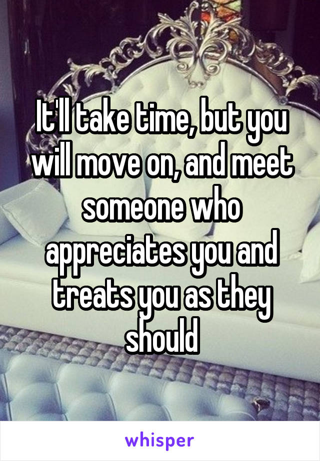 It'll take time, but you will move on, and meet someone who appreciates you and treats you as they should
