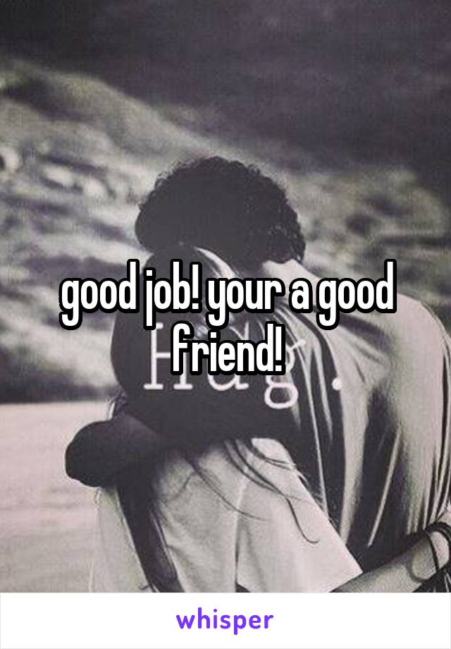 good job! your a good friend!