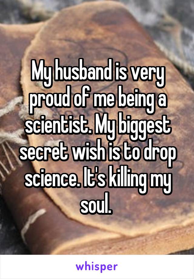 My husband is very proud of me being a scientist. My biggest secret wish is to drop science. It's killing my soul. 