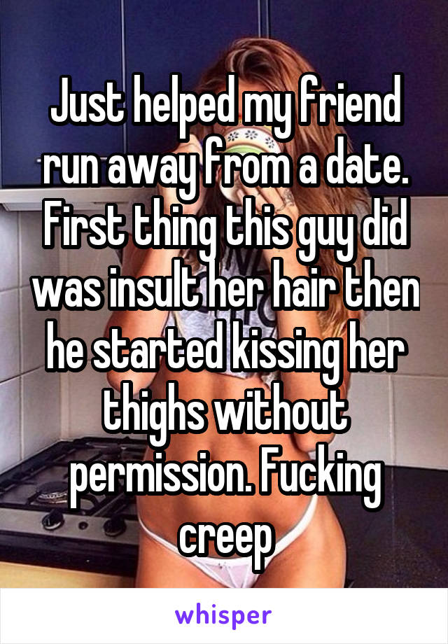 Just helped my friend run away from a date. First thing this guy did was insult her hair then he started kissing her thighs without permission. Fucking creep