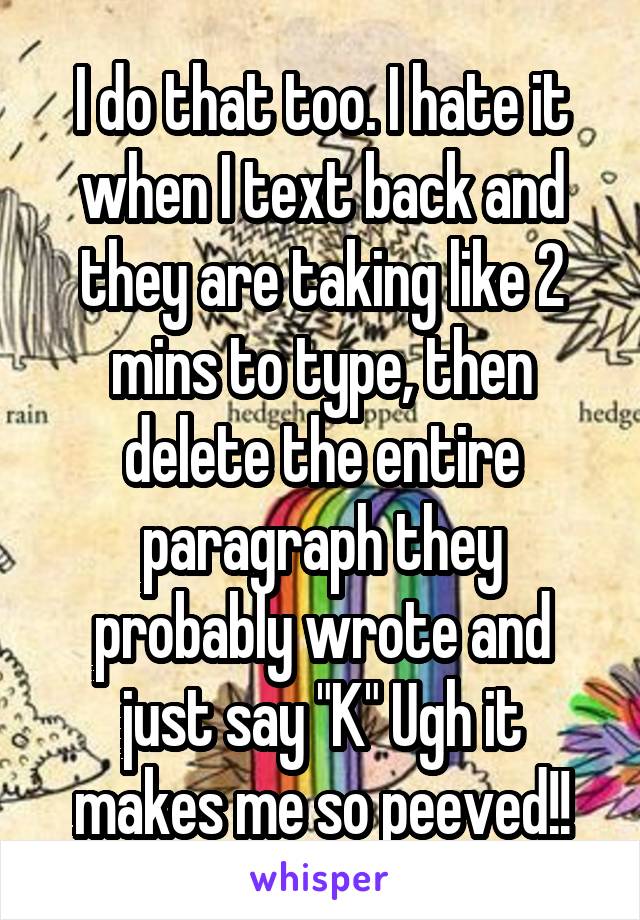 I do that too. I hate it when I text back and they are taking like 2 mins to type, then delete the entire paragraph they probably wrote and just say "K" Ugh it makes me so peeved!!