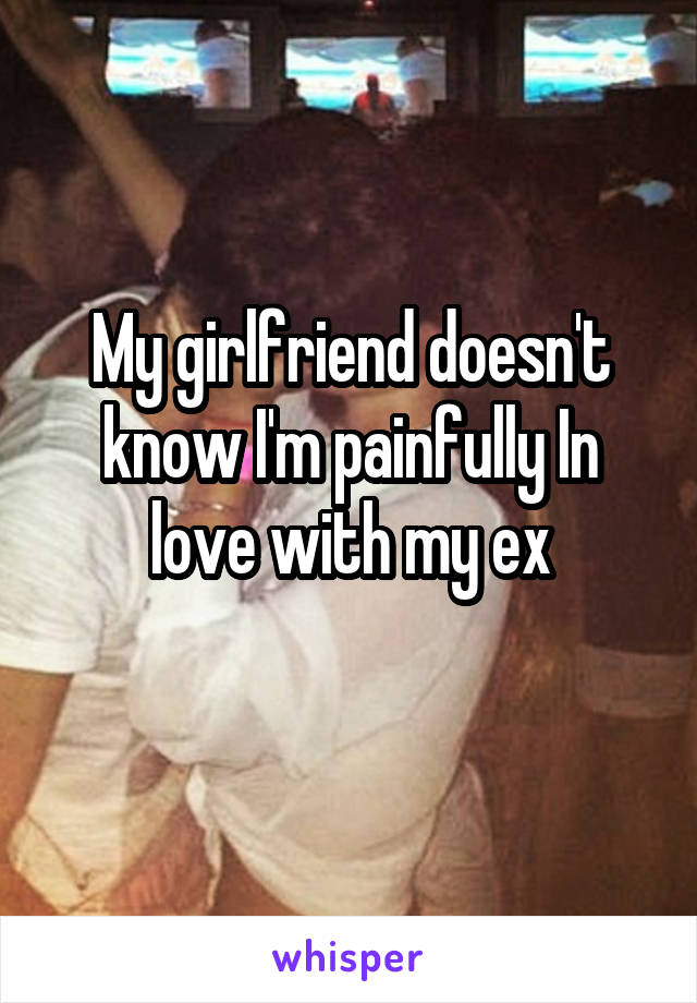 My girlfriend doesn't know I'm painfully In love with my ex
