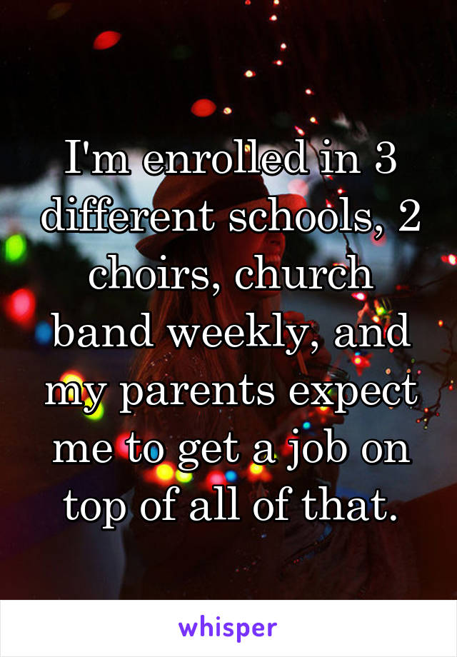 I'm enrolled in 3 different schools, 2 choirs, church band weekly, and my parents expect me to get a job on top of all of that.