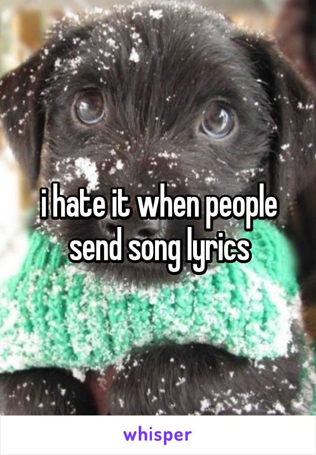 i hate it when people send song lyrics