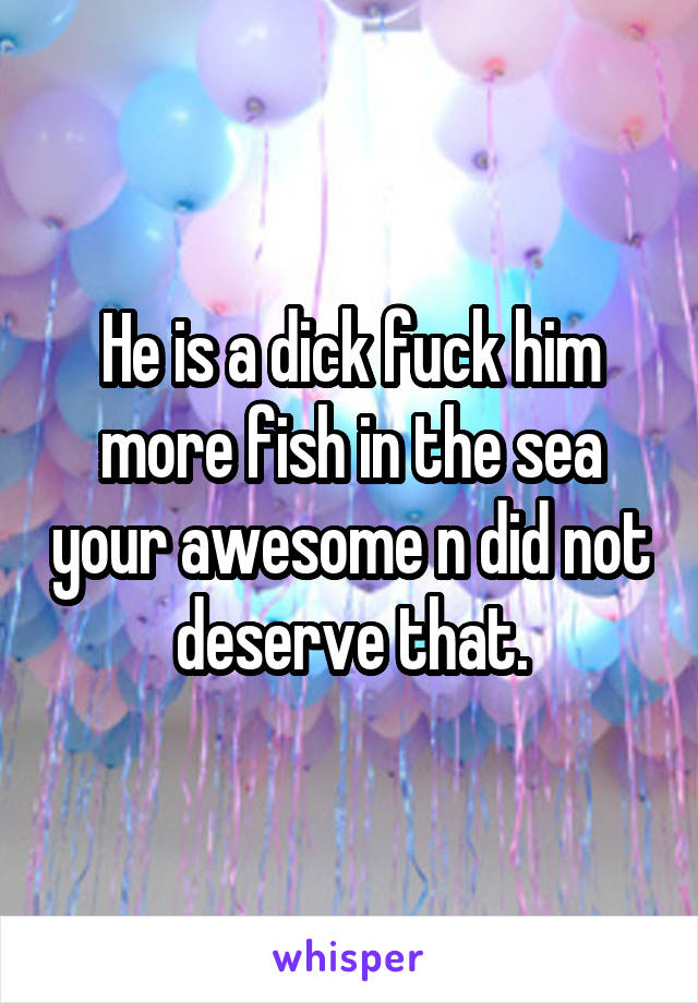 He is a dick fuck him more fish in the sea your awesome n did not deserve that.