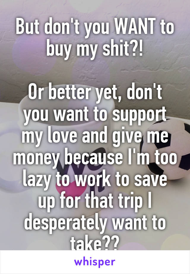 But don't you WANT to buy my shit?!

Or better yet, don't you want to support my love and give me money because I'm too lazy to work to save up for that trip I desperately want to take??