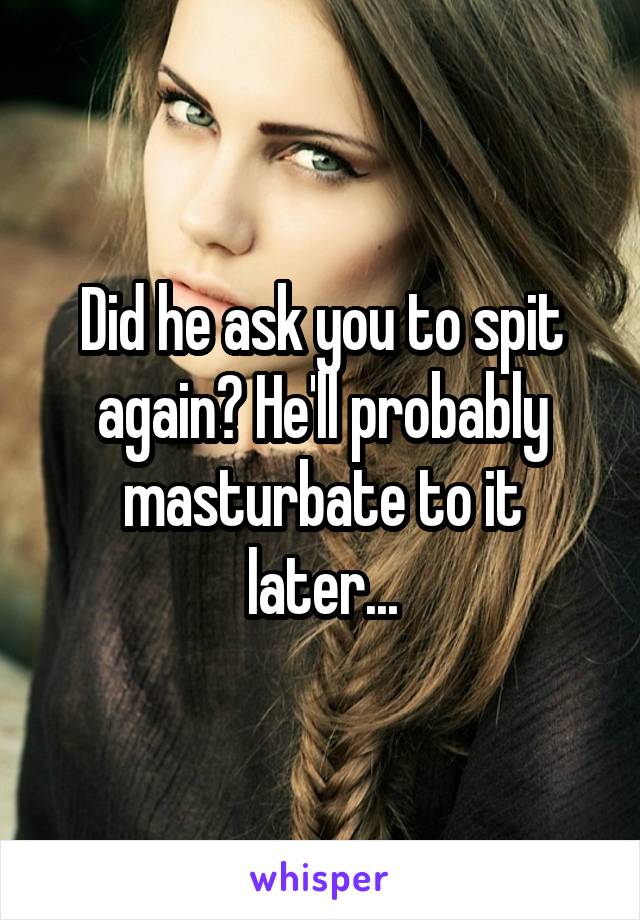 Did he ask you to spit again? He'll probably masturbate to it later...