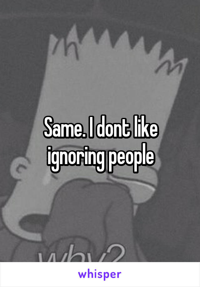 Same. I dont like ignoring people