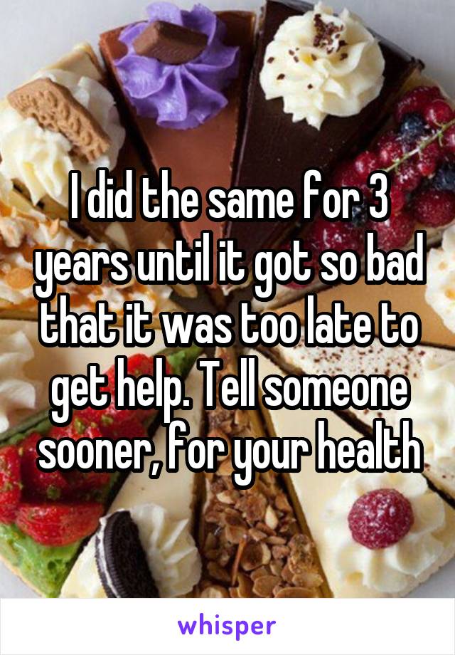 I did the same for 3 years until it got so bad that it was too late to get help. Tell someone sooner, for your health