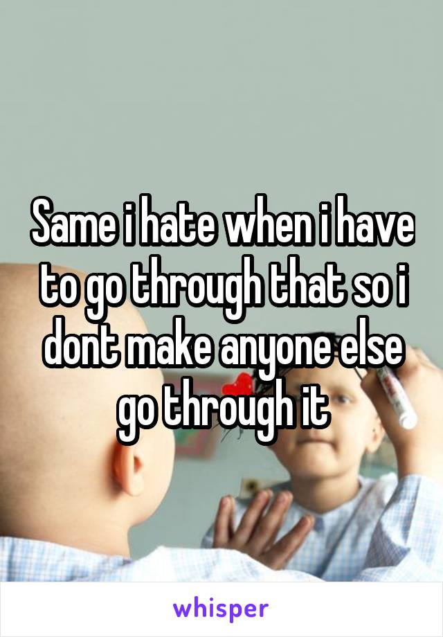 Same i hate when i have to go through that so i dont make anyone else go through it