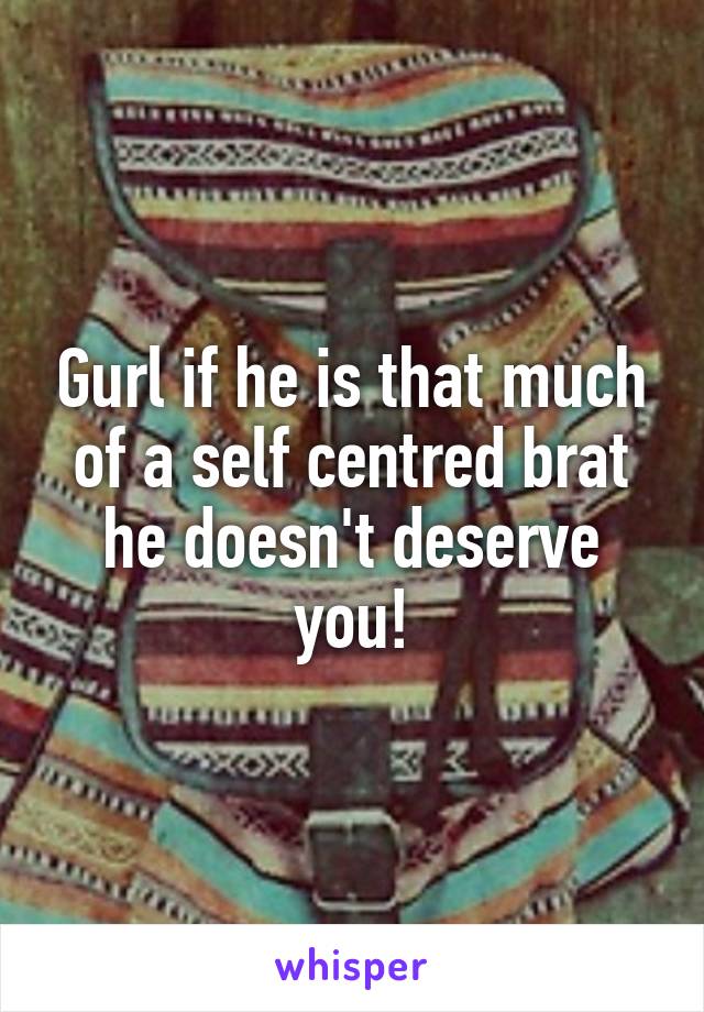 Gurl if he is that much of a self centred brat he doesn't deserve you!