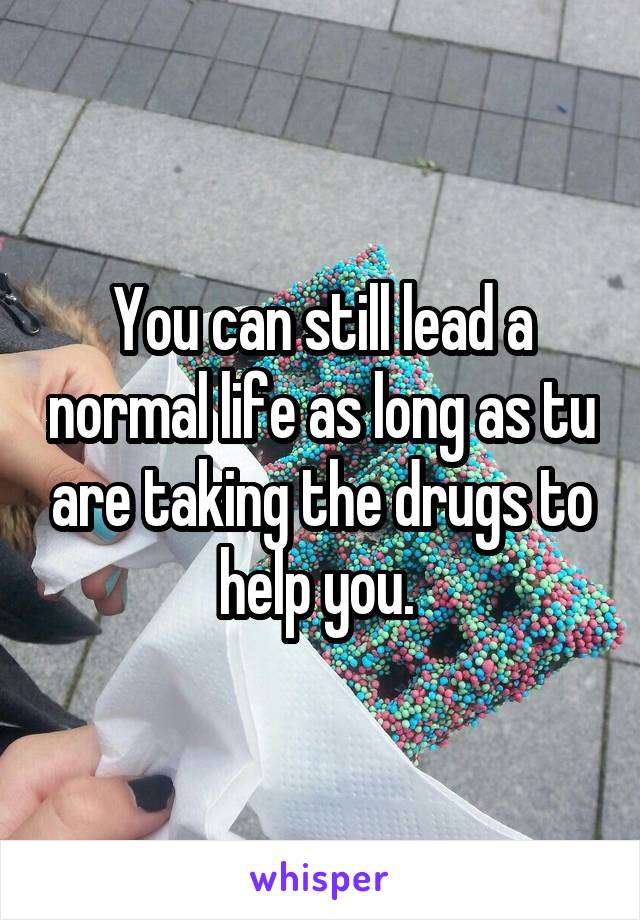 You can still lead a normal life as long as tu are taking the drugs to help you. 