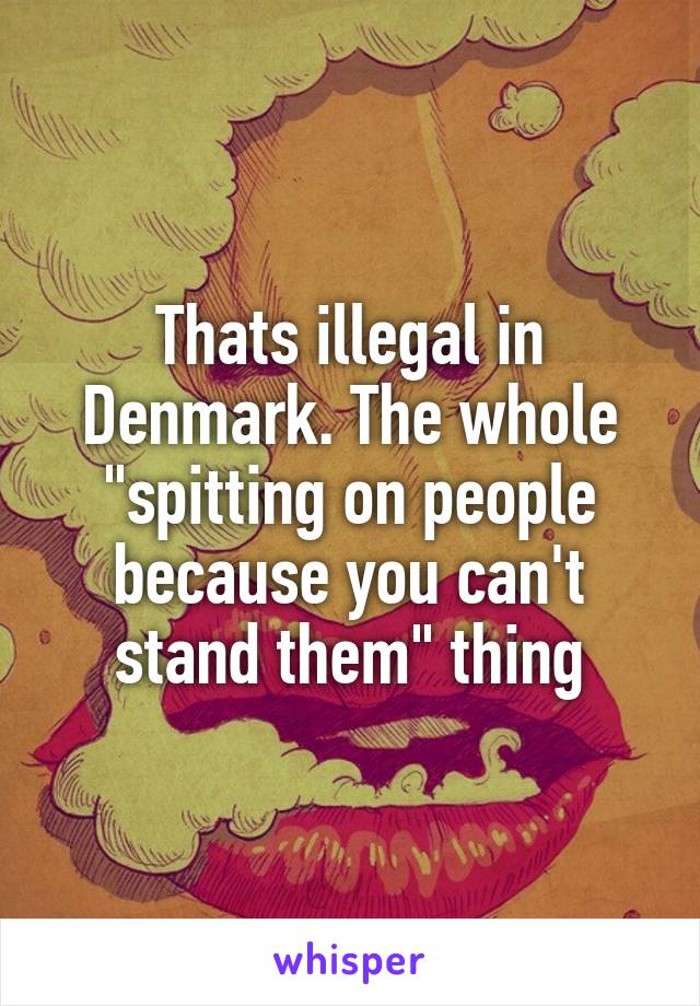 Thats illegal in Denmark. The whole "spitting on people because you can't stand them" thing