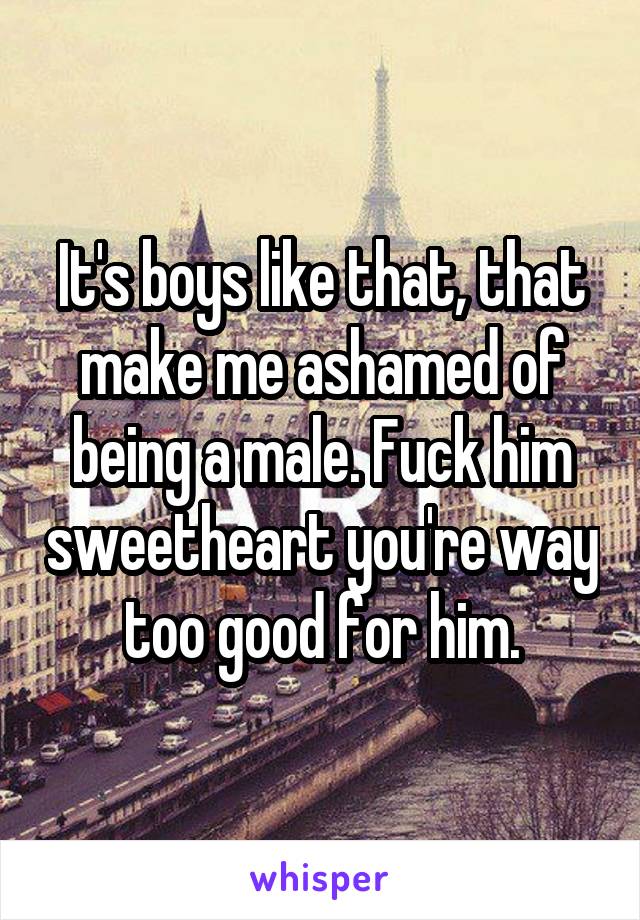It's boys like that, that make me ashamed of being a male. Fuck him sweetheart you're way too good for him.