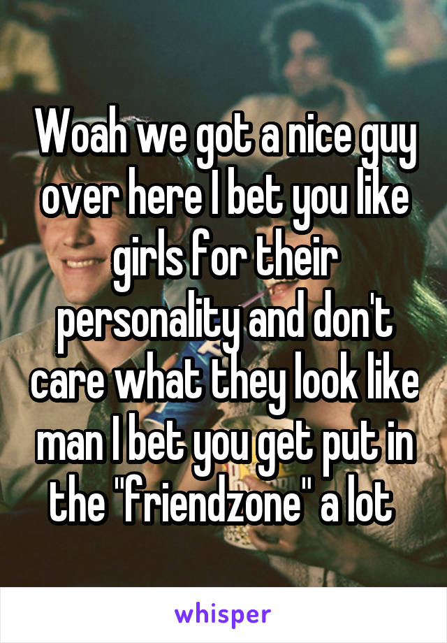 Woah we got a nice guy over here I bet you like girls for their personality and don't care what they look like man I bet you get put in the "friendzone" a lot 
