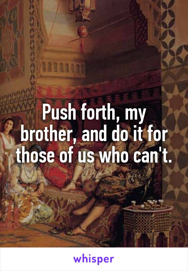 Push forth, my brother, and do it for those of us who can't.