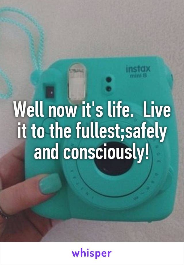 Well now it's life.  Live it to the fullest;safely and consciously!