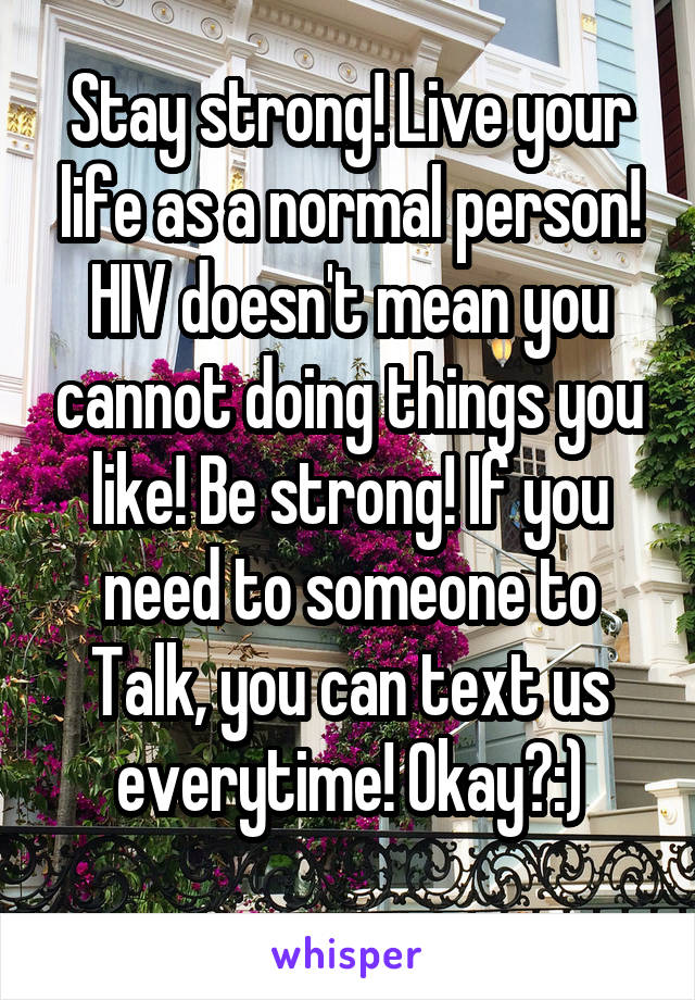 Stay strong! Live your life as a normal person! HIV doesn't mean you cannot doing things you like! Be strong! If you need to someone to Talk, you can text us everytime! Okay?:)
