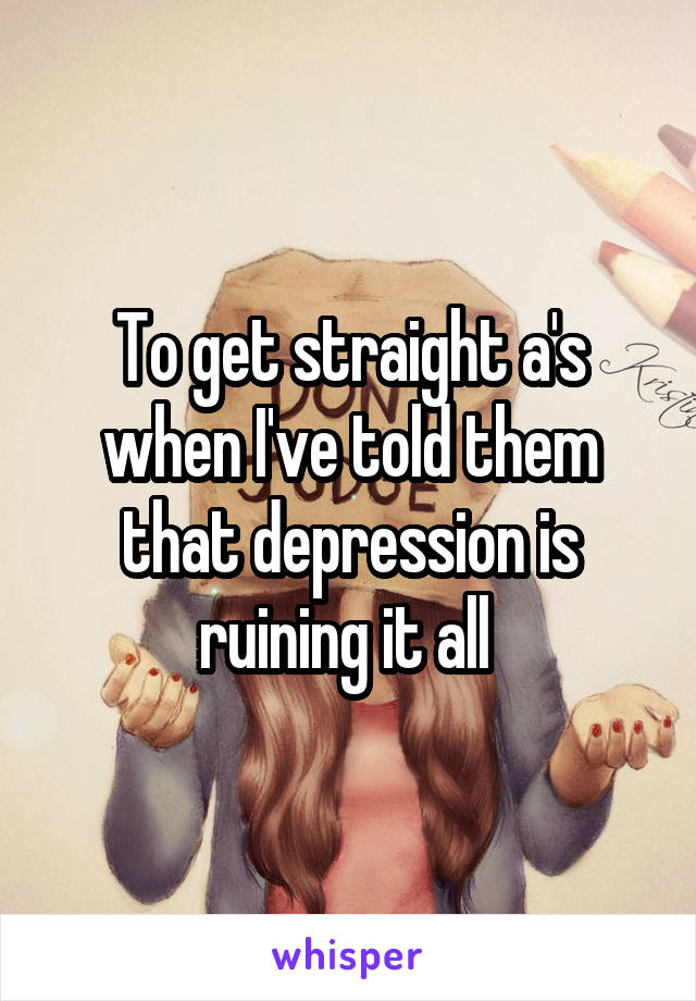 To get straight a's when I've told them that depression is ruining it all 