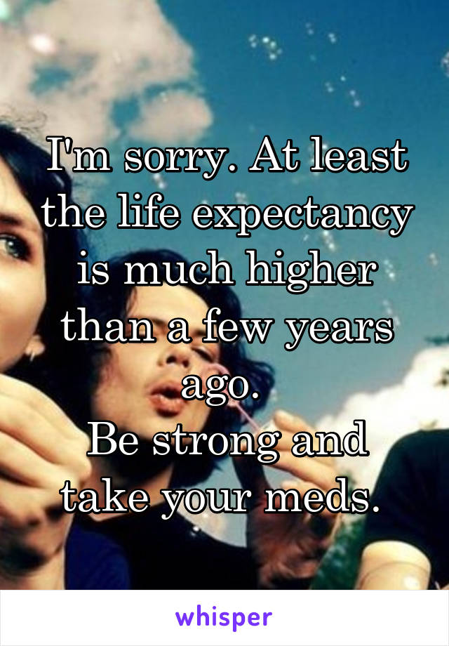 I'm sorry. At least the life expectancy is much higher than a few years ago. 
Be strong and take your meds. 