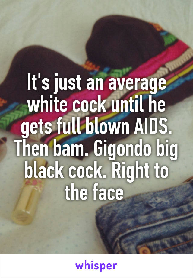 It's just an average white cock until he gets full blown AIDS. Then bam. Gigondo big black cock. Right to the face 